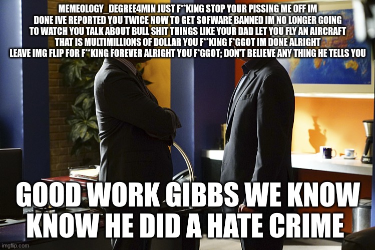 Vance and gibbs | MEMEOLOGY_DEGREE4MIN JUST F**KING STOP YOUR PISSING ME OFF IM DONE IVE REPORTED YOU TWICE NOW TO GET SOFWARE BANNED IM NO LONGER GOING TO WATCH YOU TALK ABOUT BULL SHIT THINGS LIKE YOUR DAD LET YOU FLY AN AIRCRAFT THAT IS MULTIMILLIONS OF DOLLAR YOU F**KING F*GGOT IM DONE ALRIGHT LEAVE IMG FLIP FOR F**KING FOREVER ALRIGHT YOU F*GGOT; DON'T BELIEVE ANY THING HE TELLS YOU; GOOD WORK GIBBS WE KNOW KNOW HE DID A HATE CRIME | image tagged in vance and gibbs | made w/ Imgflip meme maker