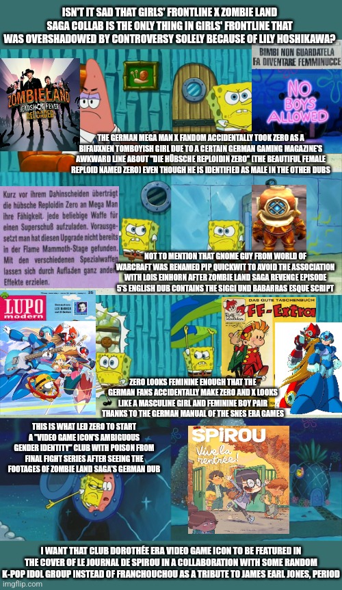 Spongebob diapers meme | ISN'T IT SAD THAT GIRLS' FRONTLINE X ZOMBIE LAND SAGA COLLAB IS THE ONLY THING IN GIRLS' FRONTLINE THAT WAS OVERSHADOWED BY CONTROVERSY SOLELY BECAUSE OF LILY HOSHIKAWA? THE GERMAN MEGA MAN X FANDOM ACCIDENTALLY TOOK ZERO AS A BIFAUXNEN TOMBOYISH GIRL DUE TO A CERTAIN GERMAN GAMING MAGAZINE'S AWKWARD LINE ABOUT "DIE HÜBSCHE REPLOIDIN ZERO" (THE BEAUTIFUL FEMALE REPLOID NAMED ZERO) EVEN THOUGH HE IS IDENTIFIED AS MALE IN THE OTHER DUBS; NOT TO MENTION THAT GNOME GUY FROM WORLD OF WARCRAFT WAS RENAMED PIP QUICKWIT TO AVOID THE ASSOCIATION WITH LOIS EINHORN AFTER ZOMBIE LAND SAGA REVENGE EPISODE 5'S ENGLISH DUB CONTAINS THE SIGGI UND BABARRAS ESQUE SCRIPT; ZERO LOOKS FEMININE ENOUGH THAT THE GERMAN FANS ACCIDENTALLY MAKE ZERO AND X LOOKS LIKE A MASCULINE GIRL AND FEMININE BOY PAIR THANKS TO THE GERMAN MANUAL OF THE SNES ERA GAMES; THIS IS WHAT LED ZERO TO START A "VIDEO GAME ICON'S AMBIGUOUS GENDER IDENTITY" CLUB WITH POISON FROM FINAL FIGHT SERIES AFTER SEEING THE FOOTAGES OF ZOMBIE LAND SAGA'S GERMAN DUB; I WANT THAT CLUB DOROTHÉE ERA VIDEO GAME ICON TO BE FEATURED IN THE COVER OF LE JOURNAL DE SPIROU IN A COLLABORATION WITH SOME RANDOM K-POP IDOL GROUP INSTEAD OF FRANCHOUCHOU AS A TRIBUTE TO JAMES EARL JONES, PERIOD | image tagged in spongebob diapers meme,girls frontline,zombieland saga,gender,german,world of warcraft | made w/ Imgflip meme maker