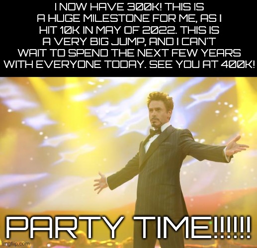 300K! | I NOW HAVE 300K! THIS IS A HUGE MILESTONE FOR ME, AS I HIT 10K IN MAY OF 2022. THIS IS A VERY BIG JUMP, AND I CAN'T WAIT TO SPEND THE NEXT FEW YEARS WITH EVERYONE TODAY. SEE YOU AT 400K! PARTY TIME!!!!!! | image tagged in tony stark success | made w/ Imgflip meme maker