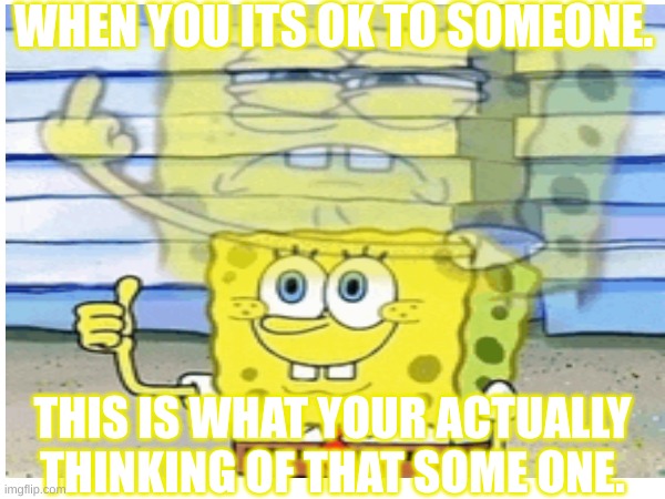 spongebob | WHEN YOU ITS OK TO SOMEONE. THIS IS WHAT YOUR ACTUALLY THINKING OF THAT SOME ONE. | image tagged in spongebob squarepants | made w/ Imgflip meme maker