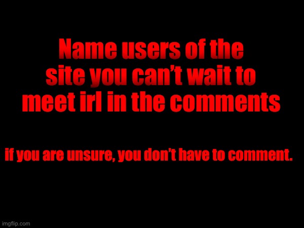 Name users of the site you can’t wait to meet irl in the comments; if you are unsure, you don’t have to comment. | made w/ Imgflip meme maker
