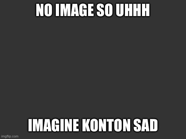 Pov: konton is depresso | NO IMAGE SO UHHH; IMAGINE KONTON SAD | made w/ Imgflip meme maker