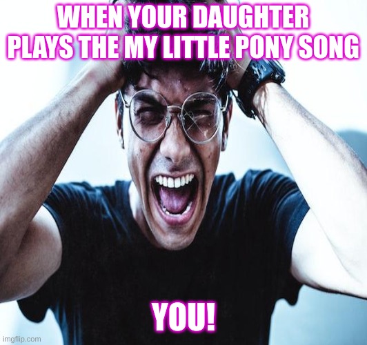 girls | WHEN YOUR DAUGHTER PLAYS THE MY LITTLE PONY SONG; YOU! | image tagged in stupid | made w/ Imgflip meme maker