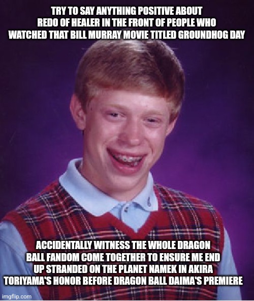 Bad Luck Brian | TRY TO SAY ANYTHING POSITIVE ABOUT REDO OF HEALER IN THE FRONT OF PEOPLE WHO WATCHED THAT BILL MURRAY MOVIE TITLED GROUNDHOG DAY; ACCIDENTALLY WITNESS THE WHOLE DRAGON BALL FANDOM COME TOGETHER TO ENSURE ME END UP STRANDED ON THE PLANET NAMEK IN AKIRA TORIYAMA'S HONOR BEFORE DRAGON BALL DAIMA'S PREMIERE | image tagged in memes,bad luck brian,redo of healer,akira toriyama,dragon ball daima,groundhog day | made w/ Imgflip meme maker