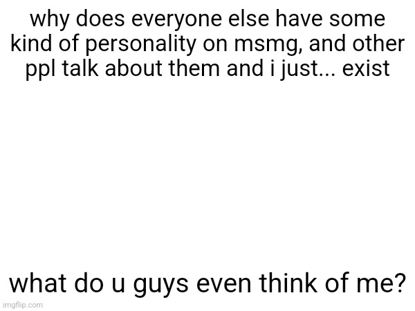 why does everyone else have some kind of personality on msmg, and other ppl talk about them and i just... exist; what do u guys even think of me? | made w/ Imgflip meme maker