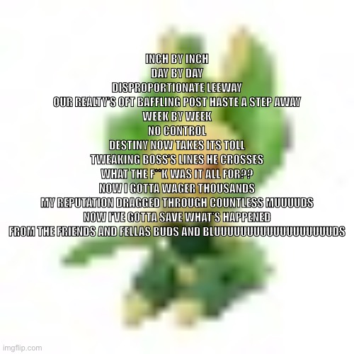 ignore this | INCH BY INCH
DAY BY DAY
DISPROPORTIONATE LEEWAY
OUR REALTY’S OFT BAFFLING POST HASTE A STEP AWAY
WEEK BY WEEK
NO CONTROL
DESTINY NOW TAKES ITS TOLL
TWEAKING BOSS’S LINES HE CROSSES
WHAT THE F**K WAS IT ALL FOR??
NOW I GOTTA WAGER THOUSANDS
MY REPUTATION DRAGGED THROUGH COUNTLESS MUUUUDS
NOW I’VE GOTTA SAVE WHAT’S HAPPENED
FROM THE FRIENDS AND FELLAS BUDS AND BLUUUUUUUUUUUUUUUUUUDS | image tagged in 144p leavanny | made w/ Imgflip meme maker