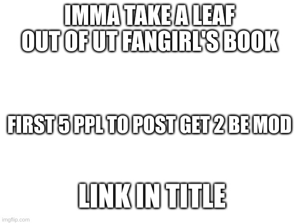 https://imgflip.com/m/Undertale2 | IMMA TAKE A LEAF OUT OF UT FANGIRL'S BOOK; FIRST 5 PPL TO POST GET 2 BE MOD; LINK IN TITLE | image tagged in hi | made w/ Imgflip meme maker