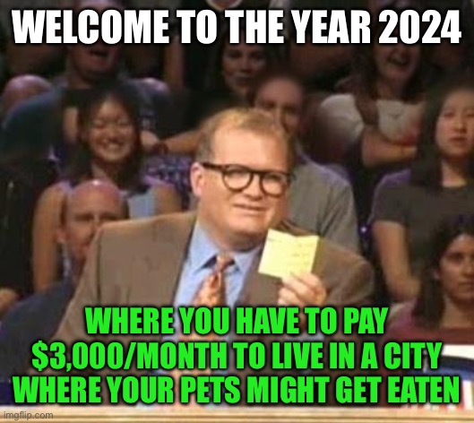 Drew Carey | WELCOME TO THE YEAR 2024; WHERE YOU HAVE TO PAY $3,000/MONTH TO LIVE IN A CITY WHERE YOUR PETS MIGHT GET EATEN | image tagged in drew carey,memes,2024,immigration,diversity,pets | made w/ Imgflip meme maker