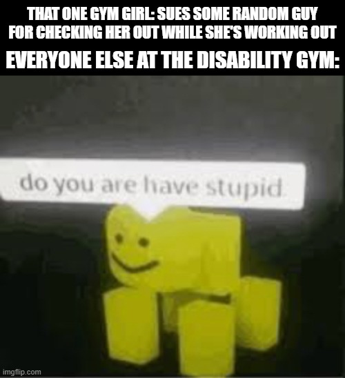 I guess they ran out of ideas | THAT ONE GYM GIRL: SUES SOME RANDOM GUY FOR CHECKING HER OUT WHILE SHE'S WORKING OUT; EVERYONE ELSE AT THE DISABILITY GYM: | image tagged in do you are have stupid | made w/ Imgflip meme maker