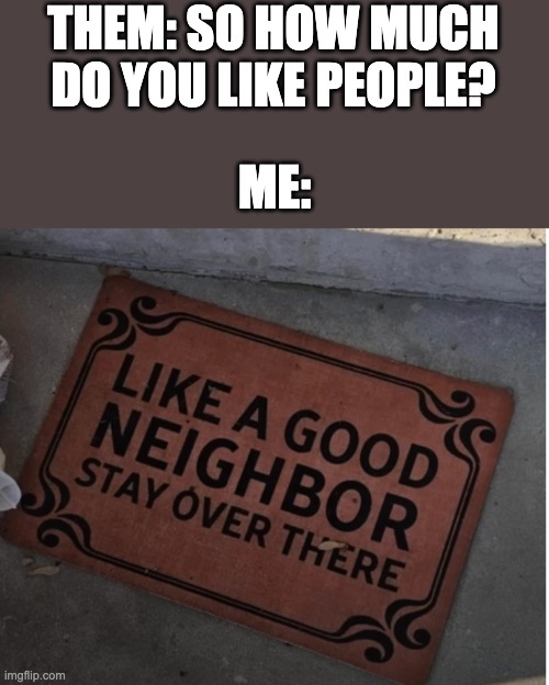 New meme template | THEM: SO HOW MUCH DO YOU LIKE PEOPLE? ME: | image tagged in like a good neighbor stay over there,funny,relatable,memes,neighbors | made w/ Imgflip meme maker