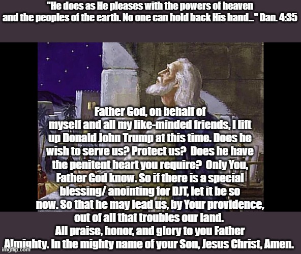 Election day 2024 | "He does as He pleases with the powers of heaven
and the peoples of the earth. No one can hold back His hand..." Dan. 4:35; Father God, on behalf of myself and all my like-minded friends, I lift up Donald John Trump at this time. Does he wish to serve us? Protect us?  Does he have the penitent heart you require?  Only You, Father God know. So if there is a special blessing/ anointing for DJT, let it be so now. So that he may lead us, by Your providence, out of all that troubles our land.  All praise, honor, and glory to you Father Almighty. In the mighty name of your Son, Jesus Christ, Amen. | image tagged in donald trump,prayer | made w/ Imgflip meme maker