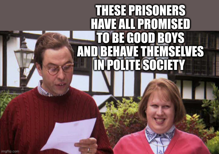 Little Britain Politician | THESE PRISONERS HAVE ALL PROMISED TO BE GOOD BOYS AND BEHAVE THEMSELVES IN POLITE SOCIETY | image tagged in little britain politician | made w/ Imgflip meme maker