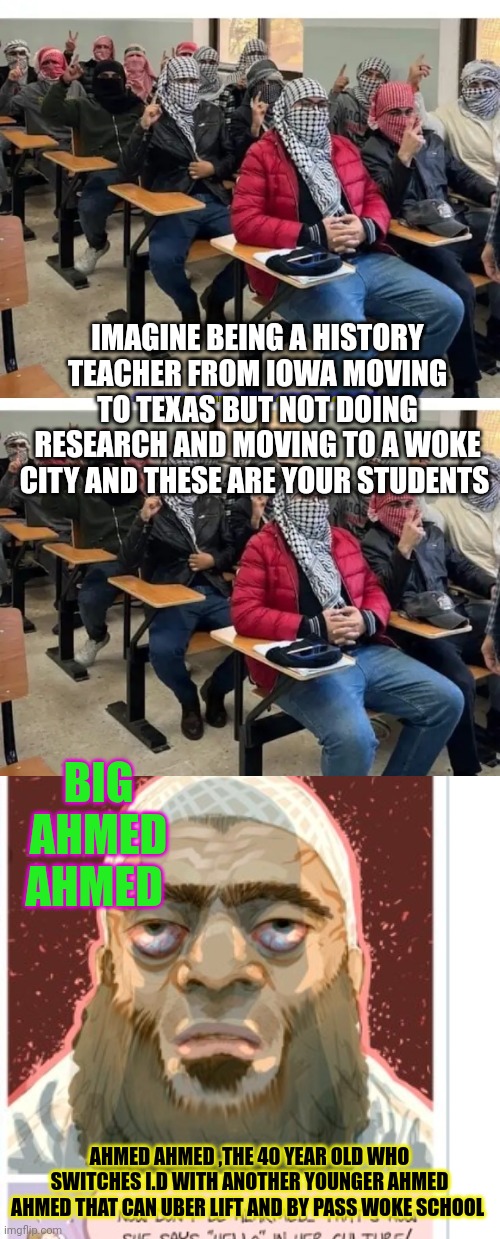 Ahmed | IMAGINE BEING A HISTORY TEACHER FROM IOWA MOVING TO TEXAS BUT NOT DOING RESEARCH AND MOVING TO A WOKE CITY AND THESE ARE YOUR STUDENTS; BIG AHMED AHMED; AHMED AHMED ,THE 40 YEAR OLD WHO SWITCHES I.D WITH ANOTHER YOUNGER AHMED AHMED THAT CAN UBER LIFT AND BY PASS WOKE SCHOOL | image tagged in ahmed,parody | made w/ Imgflip meme maker