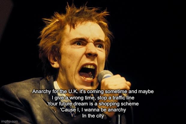 Anarchy for the UK | Anarchy for the U.K. it's coming sometime and maybe
I give a wrong time, stop a traffic line
Your future dream is a shopping scheme
'Cause I, I wanna be anarchy
In the city | image tagged in johnny rotten | made w/ Imgflip meme maker