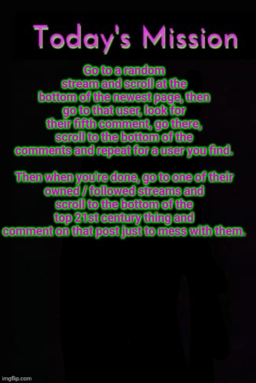 Todays mission | Go to a random stream and scroll at the bottom of the newest page, then go to that user, look for their fifth comment, go there, scroll to the bottom of the comments and repeat for a user you find.
 
Then when you're done, go to one of their owned / followed streams and scroll to the bottom of the top 21st century thing and comment on that post just to mess with them. | image tagged in todays mission | made w/ Imgflip meme maker