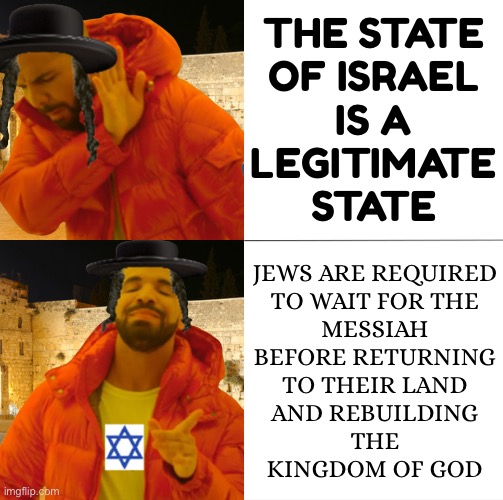 When the Messiah Comes... | THE STATE
OF ISRAEL
IS A
LEGITIMATE
STATE; JEWS ARE REQUIRED
TO WAIT FOR THE
MESSIAH
BEFORE RETURNING
TO THEIR LAND
AND REBUILDING
THE
KINGDOM OF GOD | image tagged in hassidic jew drake,religion,abrahamic religions,the abrahamic god,messiah,he is the messiah | made w/ Imgflip meme maker