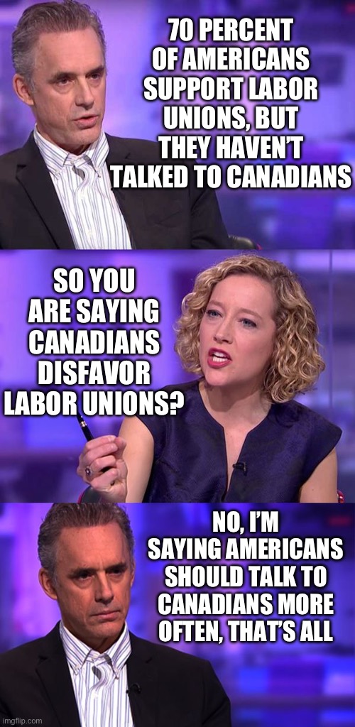 So what if the public supports organized labor | 70 PERCENT OF AMERICANS SUPPORT LABOR UNIONS, BUT THEY HAVEN’T TALKED TO CANADIANS; SO YOU ARE SAYING CANADIANS DISFAVOR LABOR UNIONS? NO, I’M SAYING AMERICANS SHOULD TALK TO CANADIANS MORE OFTEN, THAT’S ALL | image tagged in so you're saying jordan peterson | made w/ Imgflip meme maker