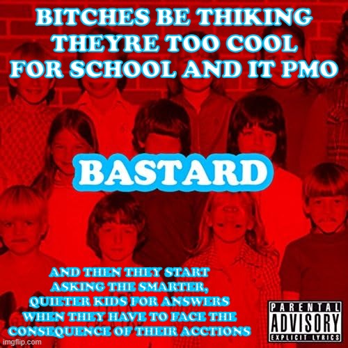 the 1.0 gpa patrol just pmo | BITCHES BE THIKING THEYRE TOO COOL FOR SCHOOL AND IT PMO; AND THEN THEY START ASKING THE SMARTER, QUIETER KIDS FOR ANSWERS WHEN THEY HAVE TO FACE THE CONSEQUENCE OF THEIR ACCTIONS | image tagged in bastard | made w/ Imgflip meme maker