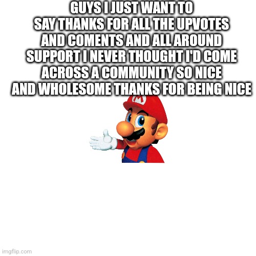 Blank Transparent Square | GUYS I JUST WANT TO SAY THANKS FOR ALL THE UPVOTES AND COMENTS AND ALL AROUND SUPPORT I NEVER THOUGHT I'D COME ACROSS A COMMUNITY SO NICE AND WHOLESOME THANKS FOR BEING NICE | image tagged in memes,blank transparent square | made w/ Imgflip meme maker