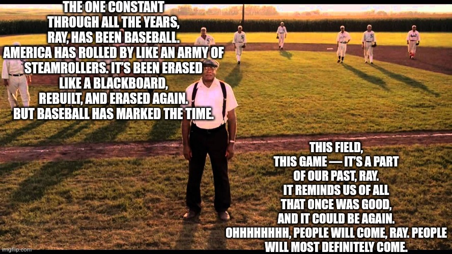 Rip to a legend | THE ONE CONSTANT THROUGH ALL THE YEARS, RAY, HAS BEEN BASEBALL.

AMERICA HAS ROLLED BY LIKE AN ARMY OF STEAMROLLERS. IT’S BEEN ERASED LIKE A BLACKBOARD, REBUILT, AND ERASED AGAIN. BUT BASEBALL HAS MARKED THE TIME. THIS FIELD, THIS GAME — IT’S A PART OF OUR PAST, RAY. IT REMINDS US OF ALL THAT ONCE WAS GOOD, AND IT COULD BE AGAIN.

OHHHHHHHH, PEOPLE WILL COME, RAY. PEOPLE WILL MOST DEFINITELY COME. | image tagged in baseball,speech,rip,james earl jones,field of dreams | made w/ Imgflip meme maker