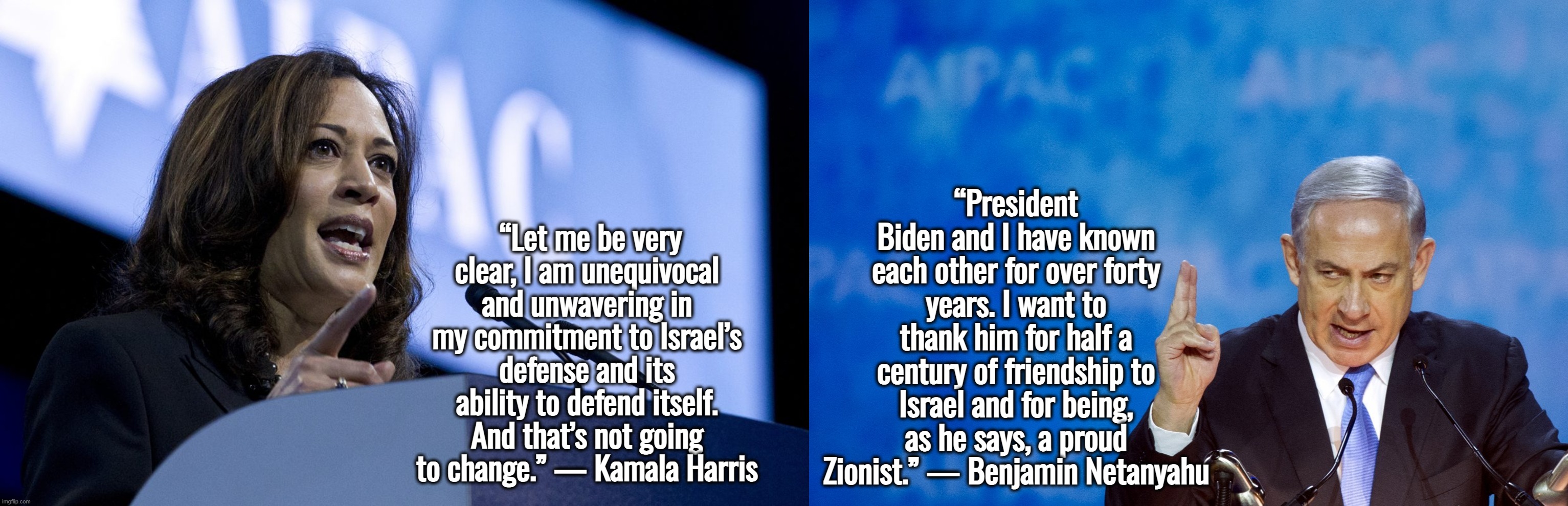 Masters of Debation | “Let me be very clear, I am unequivocal and unwavering in my commitment to Israel’s defense and its ability to defend itself. And that’s not going to change.” — Kamala Harris; “President Biden and I have known each other for over forty years. I want to thank him for half a century of friendship to Israel and for being, as he says, a proud Zionist.” — Benjamin Netanyahu | image tagged in israel,palestine,kamala harris,joe biden,funny memes | made w/ Imgflip meme maker