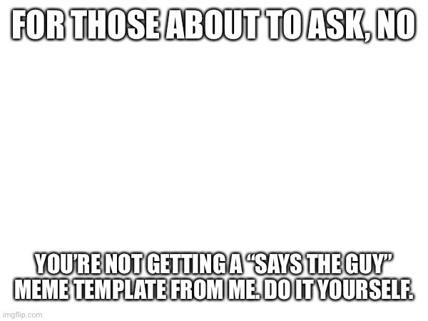 FOR THOSE ABOUT TO ASK, NO; YOU’RE NOT GETTING A “SAYS THE GUY” MEME TEMPLATE FROM ME. DO IT YOURSELF. | made w/ Imgflip meme maker