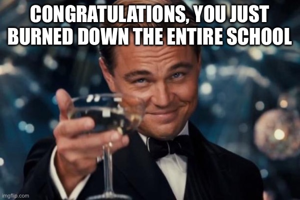 Only Students Understand | CONGRATULATIONS, YOU JUST BURNED DOWN THE ENTIRE SCHOOL | image tagged in memes,leonardo dicaprio cheers | made w/ Imgflip meme maker