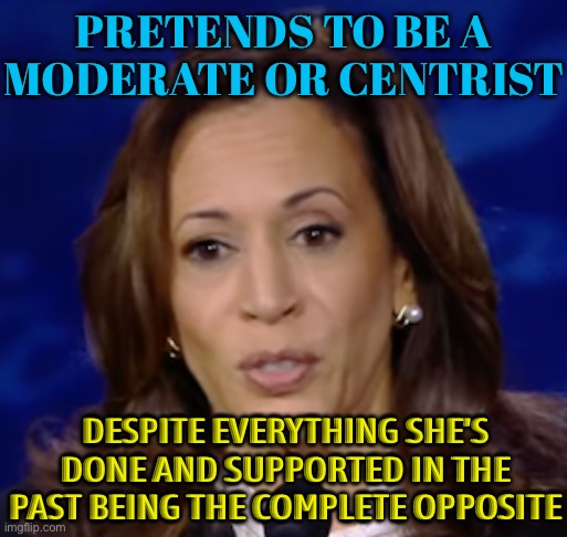 Kamala Harris Is Not a Moderate or Centrist | PRETENDS TO BE A
MODERATE OR CENTRIST; DESPITE EVERYTHING SHE'S DONE AND SUPPORTED IN THE PAST BEING THE COMPLETE OPPOSITE | image tagged in kamala harris,politicians suck,donald trump,democratic party,scumbag america,breaking news | made w/ Imgflip meme maker