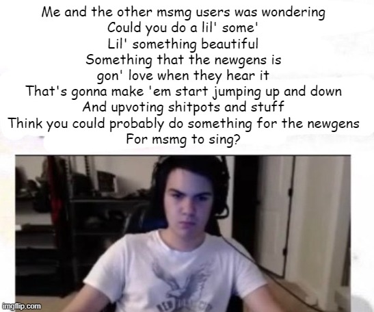 Kanye, can I talk to you for a minute? | Me and the other msmg users was wondering
Could you do a lil' some'
Lil' something beautiful
Something that the newgens is gon' love when they hear it
That's gonna make 'em start jumping up and down
And upvoting shitpots and stuff
Think you could probably do something for the newgens
For msmg to sing? | image tagged in tate hour | made w/ Imgflip meme maker