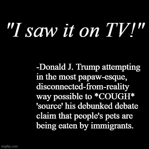 Totally tracks for a guy who reportedly thought a WWE skit of Vince McMahon being blow'd up with his limo was real... | "I saw it on TV!"; -Donald J. Trump attempting
in the most papaw-esque, 
disconnected-from-reality
way possible to *COUGH*
'source' his debunked debate
claim that people's pets are
being eaten by immigrants. | image tagged in black blank template,trump unfit unqualified dangerous,gullible,dumbass | made w/ Imgflip meme maker