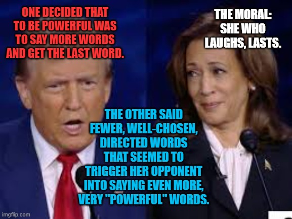 Donold and Kalmala | THE MORAL: SHE WHO LAUGHS, LASTS. ONE DECIDED THAT TO BE POWERFUL WAS TO SAY MORE WORDS AND GET THE LAST WORD. THE OTHER SAID FEWER, WELL-CHOSEN, DIRECTED WORDS THAT SEEMED TO TRIGGER HER OPPONENT INTO SAYING EVEN MORE, VERY "POWERFUL" WORDS. | image tagged in donold and kalmala | made w/ Imgflip meme maker