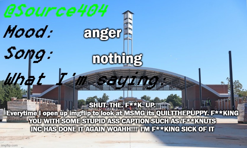 Source's Temp | anger; nothing; SHUT. THE. F**K. UP.
Everytime I open up imgflip to look at MSMG its QUILTTHEPUPPY. F**KING YOU WITH SOME STUPID ASS CAPTION SUCH AS 'F**KNUTS INC HAS DONE IT AGAIN WOAHH!!!' I'M F**KING SICK OF IT | image tagged in source's temp | made w/ Imgflip meme maker