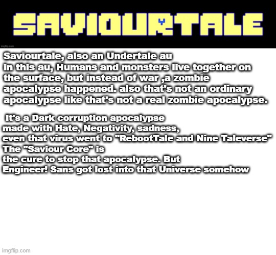 SaviourTale Update! | Saviourtale, also an Undertale au
in this au, Humans and monsters live together on the surface, but instead of war ,a zombie apocalypse happened. also that's not an ordinary apocalypse like that's not a real zombie apocalypse. It's a Dark corruption apocalypse made with Hate, Negativity, sadness, even that virus went to "RebootTale and Nine Taleverse"
The "Saviour Core" is the cure to stop that apocalypse. But Engineer! Sans got lost into that Universe somehow | image tagged in undertale,au,saviourtale,engineer sans | made w/ Imgflip meme maker