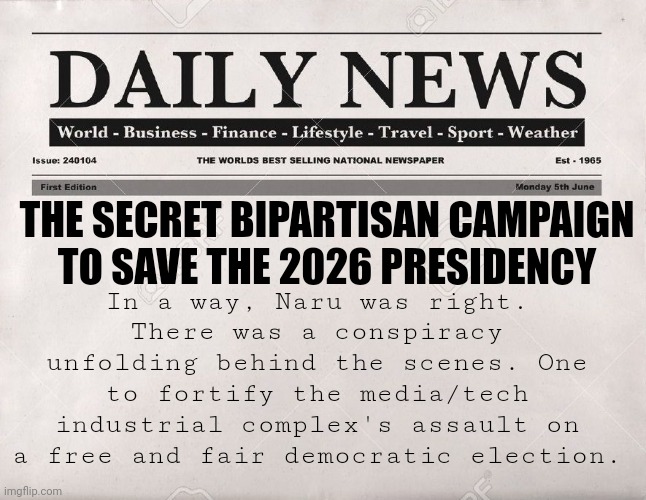 newspaper | In a way, Naru was right. There was a conspiracy unfolding behind the scenes. One to fortify the media/tech industrial complex's assault on a free and fair democratic election. THE SECRET BIPARTISAN CAMPAIGN TO SAVE THE 2026 PRESIDENCY | image tagged in newspaper | made w/ Imgflip meme maker