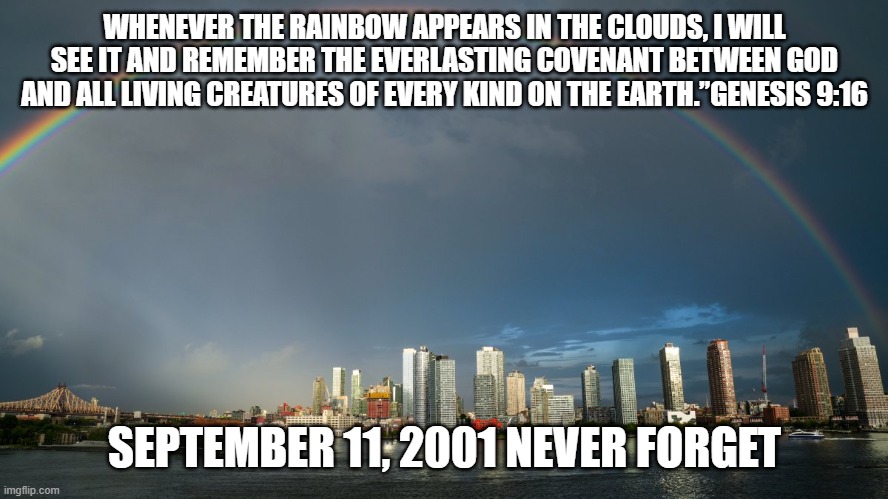 9.11.2001.Never Forget | WHENEVER THE RAINBOW APPEARS IN THE CLOUDS, I WILL SEE IT AND REMEMBER THE EVERLASTING COVENANT BETWEEN GOD AND ALL LIVING CREATURES OF EVERY KIND ON THE EARTH.”GENESIS 9:16; SEPTEMBER 11, 2001 NEVER FORGET | image tagged in rainbows | made w/ Imgflip meme maker