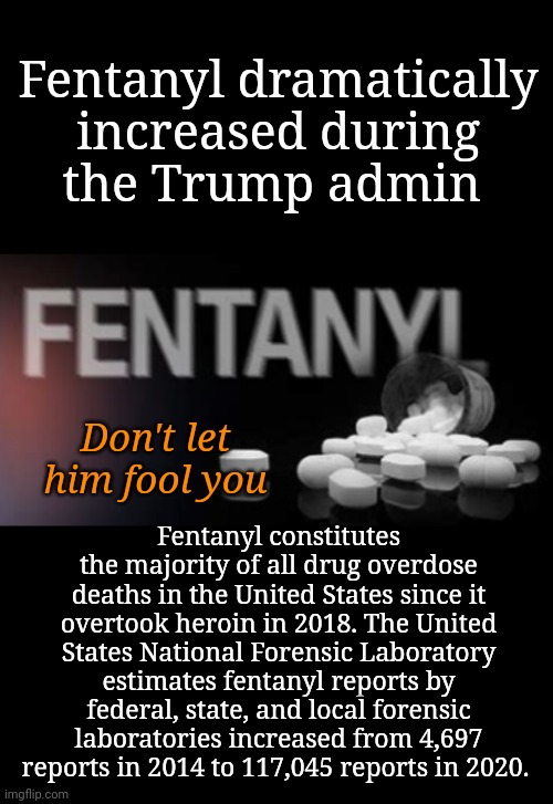 No...it Skyrocketed During The Trump Administration | Fentanyl dramatically increased during
the Trump admin; Fentanyl constitutes the majority of all drug overdose deaths in the United States since it overtook heroin in 2018. The United States National Forensic Laboratory estimates fentanyl reports by federal, state, and local forensic laboratories increased from 4,697 reports in 2014 to 117,045 reports in 2020. Don't let him fool you | image tagged in fentanyl,dnc,msnbc | made w/ Imgflip meme maker