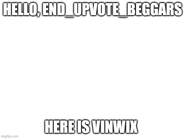 HELLO, END_UPVOTE_BEGGARS; HERE IS VINWIX | made w/ Imgflip meme maker