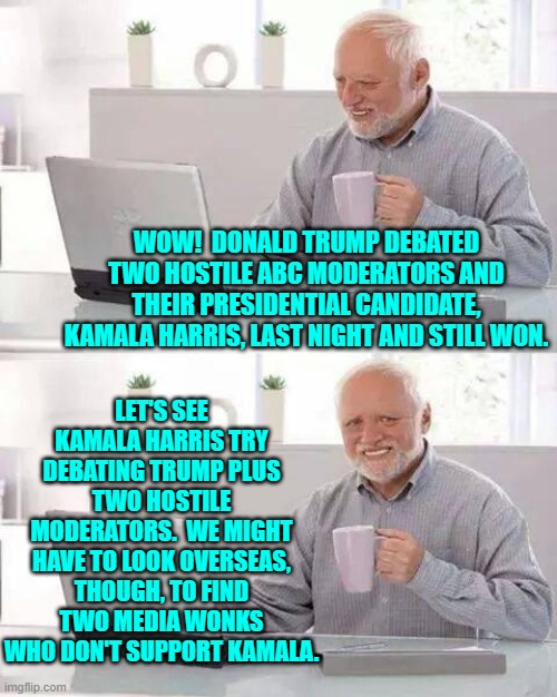 I bet even Fox News moderators would 'fact check' Trump but NOT Kamala. | WOW!  DONALD TRUMP DEBATED TWO HOSTILE ABC MODERATORS AND THEIR PRESIDENTIAL CANDIDATE, KAMALA HARRIS, LAST NIGHT AND STILL WON. LET'S SEE KAMALA HARRIS TRY DEBATING TRUMP PLUS TWO HOSTILE MODERATORS.  WE MIGHT HAVE TO LOOK OVERSEAS, THOUGH, TO FIND TWO MEDIA WONKS WHO DON'T SUPPORT KAMALA. | image tagged in hide the pain harold | made w/ Imgflip meme maker