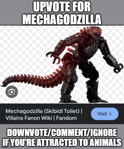 MechaGodzilla in Skibidi Toilet | UPVOTE FOR MECHAGODZILLA; DOWNVOTE/COMMENT/IGNORE IF YOU'RE ATTRACTED TO ANIMALS | image tagged in mechagodzilla in skibidi toilet | made w/ Imgflip meme maker