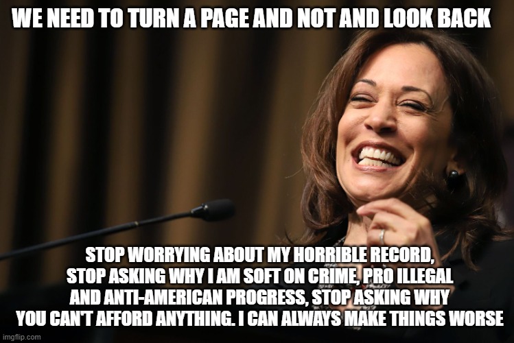 No spin, no debate needed | WE NEED TO TURN A PAGE AND NOT AND LOOK BACK; STOP WORRYING ABOUT MY HORRIBLE RECORD, STOP ASKING WHY I AM SOFT ON CRIME, PRO ILLEGAL AND ANTI-AMERICAN PROGRESS, STOP ASKING WHY YOU CAN'T AFFORD ANYTHING. I CAN ALWAYS MAKE THINGS WORSE | image tagged in kamala harris laughing,anti american progress,kamalanomics,pro illegal,soft on crime,things will get worse | made w/ Imgflip meme maker