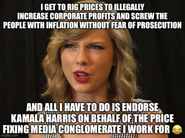 Liberal Logic: Cartel Edition | I GET TO RIG PRICES TO ILLEGALLY INCREASE CORPORATE PROFITS AND SCREW THE PEOPLE WITH INFLATION WITHOUT FEAR OF PROSECUTION; AND ALL I HAVE TO DO IS ENDORSE KAMALA HARRIS ON BEHALF OF THE PRICE FIXING MEDIA CONGLOMERATE I WORK FOR 😂 | image tagged in taylor swiftie,liberal logic,donald trump,kamala harris,election 2024 | made w/ Imgflip meme maker