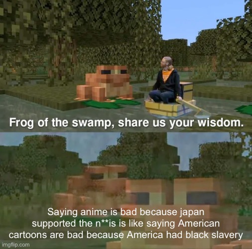 Frog of the swamp, share us your wisdom | Saying anime is bad because japan supported the n**is is like saying American cartoons are bad because America had black slavery | image tagged in frog of the swamp share us your wisdom,facts,america,japan,slavery,ww2 | made w/ Imgflip meme maker