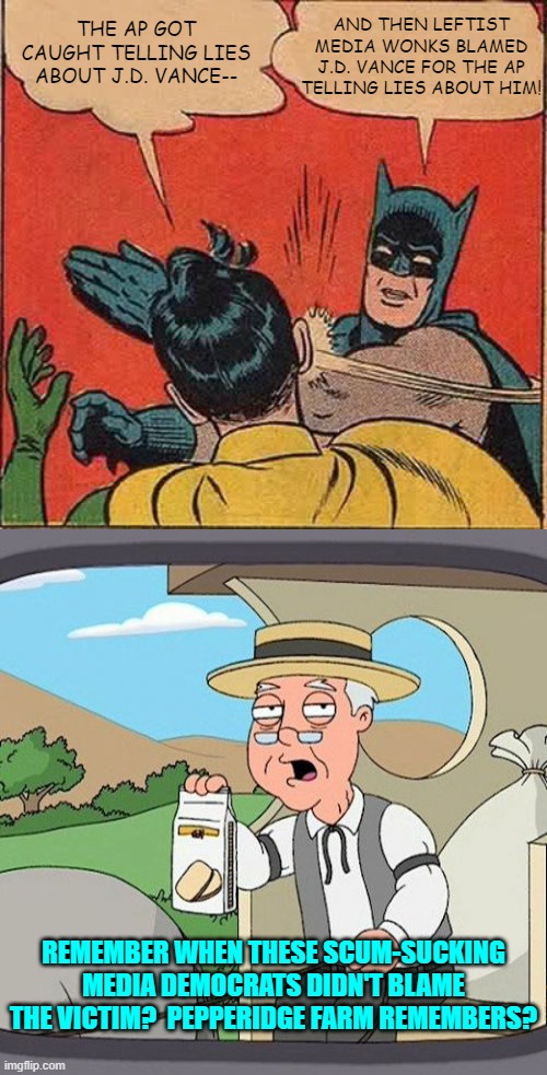 It was a different era of liberalism as opposed to this mutant blending of Marxism and Fascism. | AND THEN LEFTIST MEDIA WONKS BLAMED J.D. VANCE FOR THE AP TELLING LIES ABOUT HIM! THE AP GOT CAUGHT TELLING LIES ABOUT J.D. VANCE--; REMEMBER WHEN THESE SCUM-SUCKING MEDIA DEMOCRATS DIDN'T BLAME THE VICTIM?  PEPPERIDGE FARM REMEMBERS? | image tagged in yep | made w/ Imgflip meme maker
