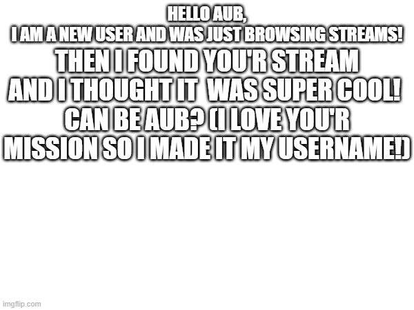 THEN I FOUND YOU'R STREAM AND I THOUGHT IT  WAS SUPER COOL! 
CAN BE AUB? (I LOVE YOU'R MISSION SO I MADE IT MY USERNAME!); HELLO AUB,
I AM A NEW USER AND WAS JUST BROWSING STREAMS! | made w/ Imgflip meme maker