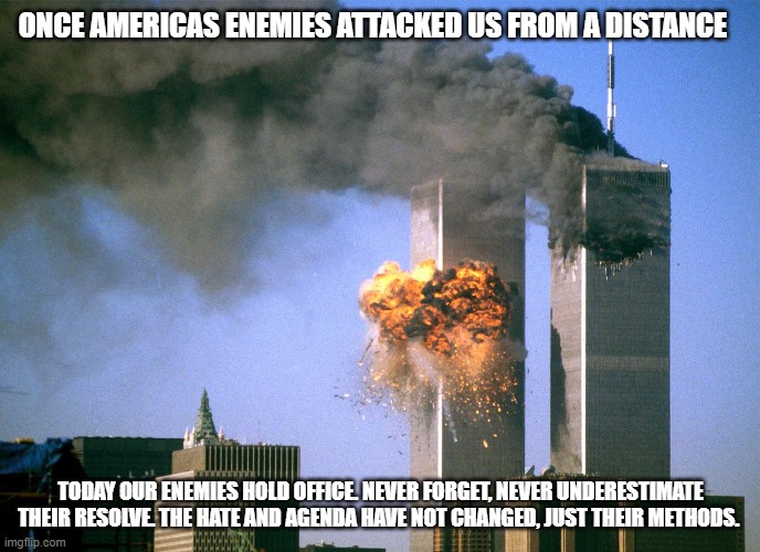 Never forget! They have not changed | ONCE AMERICAS ENEMIES ATTACKED US FROM A DISTANCE; TODAY OUR ENEMIES HOLD OFFICE. NEVER FORGET, NEVER UNDERESTIMATE THEIR RESOLVE. THE HATE AND AGENDA HAVE NOT CHANGED, JUST THEIR METHODS. | image tagged in 911 9/11 twin towers impact,democrat war on america,islamic terrorism,insider threat,america in decline,enemies in the gate | made w/ Imgflip meme maker