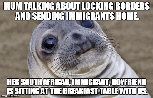 Awkward Moment Sealion | MUM TALKING ABOUT LOCKING BORDERS AND SENDING IMMIGRANTS HOME. HER SOUTH AFRICAN, IMMIGRANT, BOYFRIEND IS SITTING AT THE BREAKFAST TABLE WIT | image tagged in memes,awkward moment sealion,AdviceAnimals | made w/ Imgflip meme maker