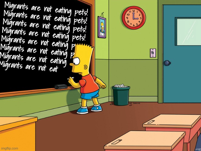 How many times... | Migrants are not eating pets!
Migrants are not eating pets!
Migrants are not eating pets!
Migrants are not eating pets!
Migrants are not eating p
Migrants are not eating p
Migrants are not eating 
Migrants are not eat | image tagged in bart simpson chalkboard | made w/ Imgflip meme maker