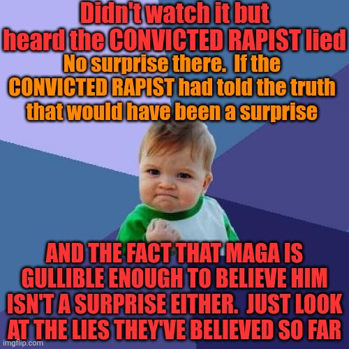 Maga Hates The Truth.  Donald Trump Is A Convicted Rapist That Takes Credit For The Corona 19 Vaccine | Didn't watch it but heard the CONVICTED RAPIST lied; No surprise there.  If the CONVICTED RAPIST had told the truth
that would have been a surprise; AND THE FACT THAT MAGA IS GULLIBLE ENOUGH TO BELIEVE HIM ISN'T A SURPRISE EITHER.  JUST LOOK AT THE LIES THEY'VE BELIEVED SO FAR | image tagged in memes,success kid,kamala harris,president harris,president kamala harris,donald trump is a convicted rapist | made w/ Imgflip meme maker