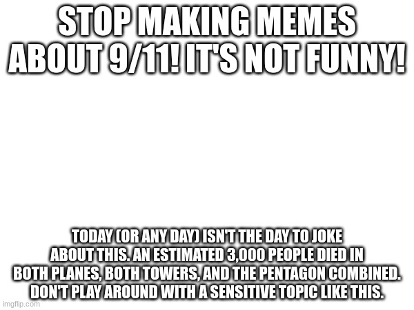 Stop making memes about 9/11 | STOP MAKING MEMES ABOUT 9/11! IT'S NOT FUNNY! TODAY (OR ANY DAY) ISN'T THE DAY TO JOKE ABOUT THIS. AN ESTIMATED 3,000 PEOPLE DIED IN BOTH PLANES, BOTH TOWERS, AND THE PENTAGON COMBINED. DON'T PLAY AROUND WITH A SENSITIVE TOPIC LIKE THIS. | image tagged in 9/11,9/11 remembrance | made w/ Imgflip meme maker