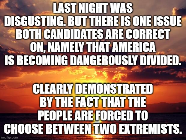 Sunset | LAST NIGHT WAS DISGUSTING. BUT THERE IS ONE ISSUE BOTH CANDIDATES ARE CORRECT ON, NAMELY THAT AMERICA IS BECOMING DANGEROUSLY DIVIDED. CLEARLY DEMONSTRATED BY THE FACT THAT THE PEOPLE ARE FORCED TO CHOOSE BETWEEN TWO EXTREMISTS. | image tagged in sunset | made w/ Imgflip meme maker